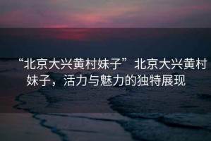 “北京大興黃村妹子”北京大興黃村妹子，活力與魅力的獨(dú)特展現(xiàn)