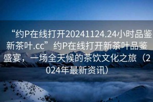“約P在線打開20241124.24小時品鑒新茶葉.cc”約P在線打開新茶葉品鑒盛宴，一場全天候的茶飲文化之旅（2024年最新資訊）