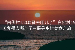 “白佛村150套餐去哪兒了”白佛村150套餐去哪兒了—探尋鄉(xiāng)村美食之旅