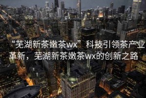 “蕪湖新茶嫩茶wx”科技引領茶產(chǎn)業(yè)革新，蕪湖新茶嫩茶wx的創(chuàng)新之路