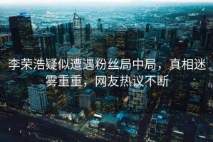 李榮浩疑似遭遇粉絲局中局，真相迷霧重重，網(wǎng)友熱議不斷