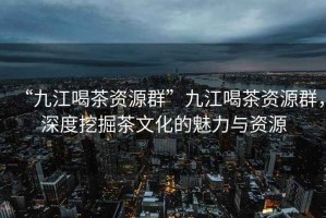 “九江喝茶資源群”九江喝茶資源群，深度挖掘茶文化的魅力與資源