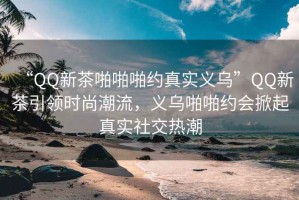 “QQ新茶啪啪啪約真實義烏”QQ新茶引領時尚潮流，義烏啪啪約會掀起真實社交熱潮