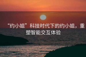 “約小姐”科技時(shí)代下的約小姐，重塑智能交互體驗(yàn)