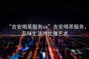 “吉安喝茶服務(wù)vx”吉安喝茶服務(wù)，品味生活的優(yōu)雅藝術(shù)