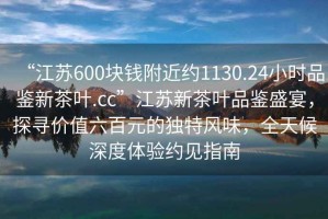 “江蘇600塊錢附近約1130.24小時品鑒新茶葉.cc”江蘇新茶葉品鑒盛宴，探尋價值六百元的獨(dú)特風(fēng)味，全天候深度體驗(yàn)約見指南