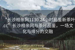 “長沙相親網(wǎng)1130.24小時品鑒新茶葉.cc”長沙相親網(wǎng)與茶葉品鑒，一場文化與緣分的交融