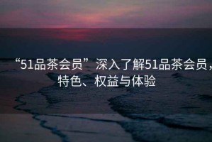 “51品茶會(huì)員”深入了解51品茶會(huì)員，特色、權(quán)益與體驗(yàn)