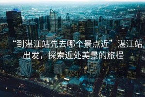 “到湛江站先去哪個(gè)景點(diǎn)近”湛江站出發(fā)，探索近處美景的旅程