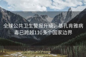 全球公共衛(wèi)生警報(bào)升級(jí)，基孔肯雅病毒已跨越110多個(gè)國(guó)家邊界