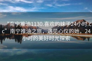 “南寧推油1130.喜歡的妹子24小時.cc”南寧推油之旅，遇見心儀的她，24小時的美好時光探索