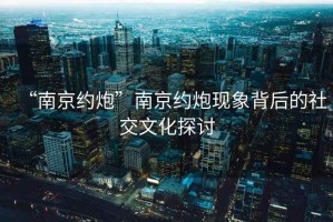 “南京約炮”南京約炮現(xiàn)象背后的社交文化探討