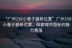 “廣州150小巷子最新位置”廣州150小巷子最新位置，探索城市隱秘的魅力角落