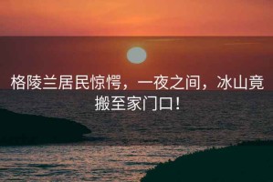 格陵蘭居民驚愕，一夜之間，冰山竟搬至家門口！