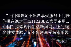 “上門做愛足不出戶享受服務上門任你挑選絕對正點1123BBZ.官網(wǎng)備用1.中國”探索現(xiàn)代生活新風尚，上門服務性愛體驗，足不出戶享受私密樂趣