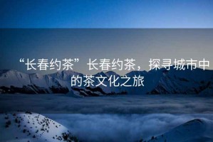 “長(zhǎng)春約茶”長(zhǎng)春約茶，探尋城市中的茶文化之旅