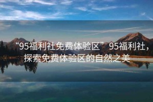“95福利社免費(fèi)體驗(yàn)區(qū)”95福利社，探索免費(fèi)體驗(yàn)區(qū)的自然之美