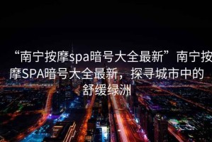 “南寧按摩spa暗號大全最新”南寧按摩SPA暗號大全最新，探尋城市中的舒緩綠洲