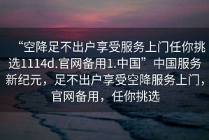 “空降足不出戶享受服務(wù)上門任你挑選1114d.官網(wǎng)備用1.中國”中國服務(wù)新紀(jì)元，足不出戶享受空降服務(wù)上門，官網(wǎng)備用，任你挑選