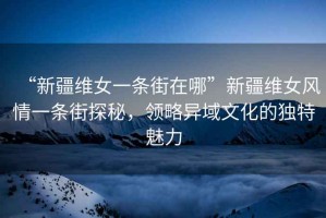 “新疆維女一條街在哪”新疆維女風情一條街探秘，領略異域文化的獨特魅力