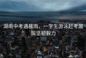湖南中考遇暴雨，一學(xué)生游泳趕考展現(xiàn)堅(jiān)韌毅力
