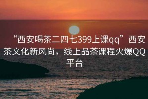 “西安喝茶二四七399上課qq”西安茶文化新風(fēng)尚，線上品茶課程火爆QQ平臺