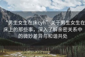 “男生女生在床cyh”關(guān)于男生女生在床上的那些事，深入了解親密關(guān)系中的微妙差異與和諧共處