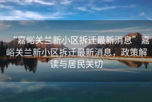 “嘉峪關蘭新小區(qū)拆遷最新消息”嘉峪關蘭新小區(qū)拆遷最新消息，政策解讀與居民關切