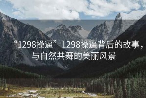 “1298操逼”1298操逼背后的故事，與自然共舞的美麗風(fēng)景