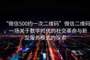 “微信500約一次二維碼”微信二維碼，一場(chǎng)關(guān)于數(shù)字時(shí)代的社交革命與新型服務(wù)模式的探索