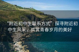 “附近初中生聯(lián)系方式”探尋附近初中生風采，共賞青春歲月的美好
