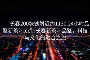 “長春200塊錢附近約1130.24小時品鑒新茶葉.cc”長春新茶葉品鑒，科技與文化的融合之旅
