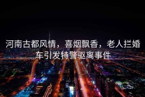 河南古都風(fēng)情，喜煙飄香，老人攔婚車引發(fā)特警驅(qū)離事件
