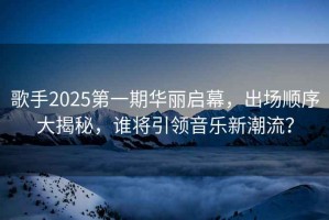 歌手2025第一期華麗啟幕，出場順序大揭秘，誰將引領(lǐng)音樂新潮流？