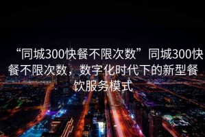 “同城300快餐不限次數(shù)”同城300快餐不限次數(shù)，數(shù)字化時代下的新型餐飲服務(wù)模式