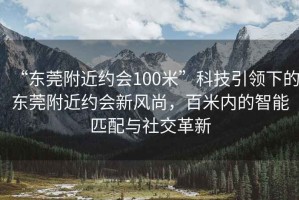 “東莞附近約會(huì)100米”科技引領(lǐng)下的東莞附近約會(huì)新風(fēng)尚，百米內(nèi)的智能匹配與社交革新