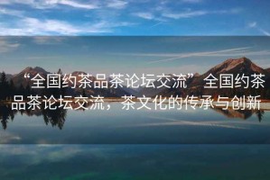 “全國(guó)約茶品茶論壇交流”全國(guó)約茶品茶論壇交流，茶文化的傳承與創(chuàng)新