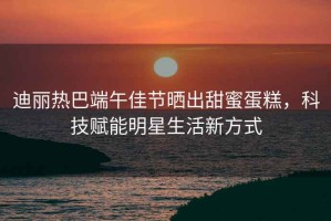 迪麗熱巴端午佳節(jié)曬出甜蜜蛋糕，科技賦能明星生活新方式