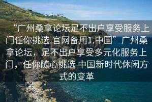 “廣州桑拿論壇足不出戶享受服務(wù)上門任你挑選.官網(wǎng)備用1.中國(guó)”廣州桑拿論壇，足不出戶享受多元化服務(wù)上門，任你隨心挑選 中國(guó)新時(shí)代休閑方式的變革