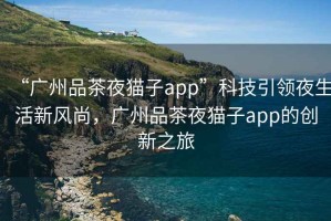 “廣州品茶夜貓子app”科技引領(lǐng)夜生活新風(fēng)尚，廣州品茶夜貓子app的創(chuàng)新之旅