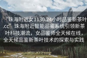 “珠海附近女1130.24小時(shí)品鑒新茶葉.cc”珠海附近智能品鑒系統(tǒng)引領(lǐng)新茶葉科技潮流，女品鑒師全天候在線，全天候品鑒新茶葉技術(shù)的探索與實(shí)踐