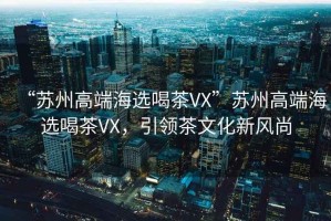 “蘇州高端海選喝茶VX”蘇州高端海選喝茶VX，引領(lǐng)茶文化新風(fēng)尚