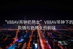 “V88AV吊鐘奶熟女”V88AV吊鐘下的風情與奶熟女的韻味