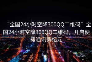 “全國24小時(shí)空降300QQ二維碼”全國24小時(shí)空降300QQ二維碼，開啟便捷通訊新紀(jì)元