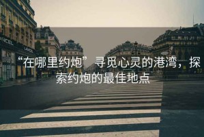 “在哪里約炮”尋覓心靈的港灣，探索約炮的最佳地點(diǎn)