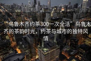 “烏魯木齊約茶300一次全活”烏魯木齊的茶韻時(shí)光，約茶與城市的獨(dú)特風(fēng)情