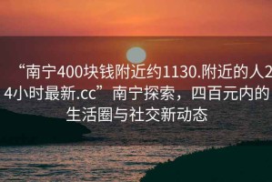 “南寧400塊錢附近約1130.附近的人24小時最新.cc”南寧探索，四百元內(nèi)的生活圈與社交新動態(tài)