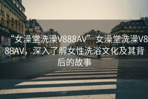 “女澡堂洗澡V888AV”女澡堂洗澡V888AV，深入了解女性洗浴文化及其背后的故事
