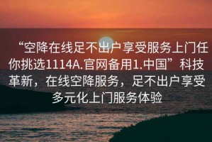 “空降在線足不出戶享受服務(wù)上門任你挑選1114A.官網(wǎng)備用1.中國”科技革新，在線空降服務(wù)，足不出戶享受多元化上門服務(wù)體驗