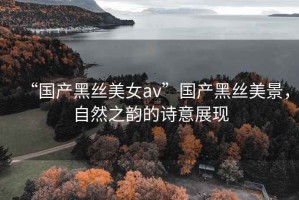 “國產(chǎn)黑絲美女a(chǎn)v”國產(chǎn)黑絲美景，自然之韻的詩意展現(xiàn)